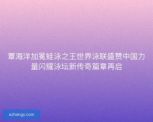 覃海洋加冕蛙泳之王世界泳联盛赞中国力量闪耀泳坛新传奇篇章再启