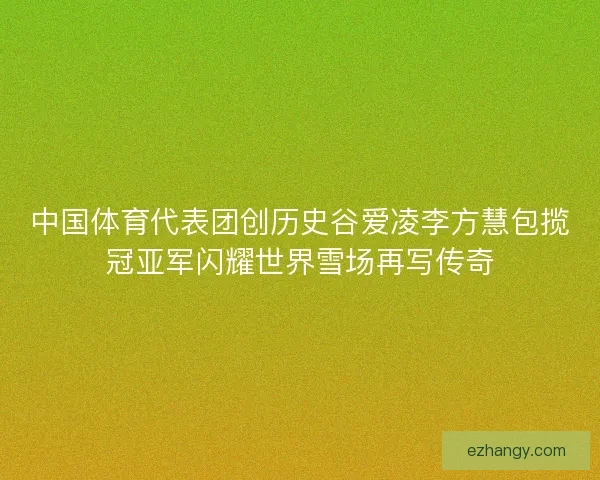 中国体育代表团创历史谷爱凌李方慧包揽冠亚军闪耀世界雪场再写传奇