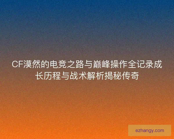 CF漠然的电竞之路与巅峰操作全记录成长历程与战术解析揭秘传奇