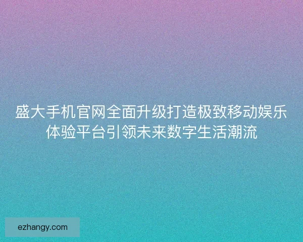 盛大手机官网全面升级打造极致移动娱乐体验平台引领未来数字生活潮流