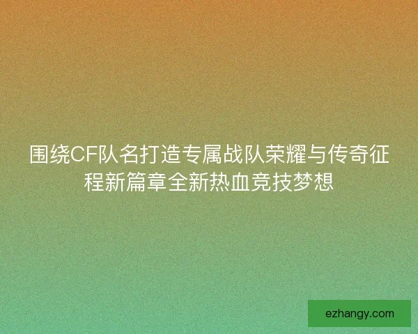 围绕CF队名打造专属战队荣耀与传奇征程新篇章全新热血竞技梦想