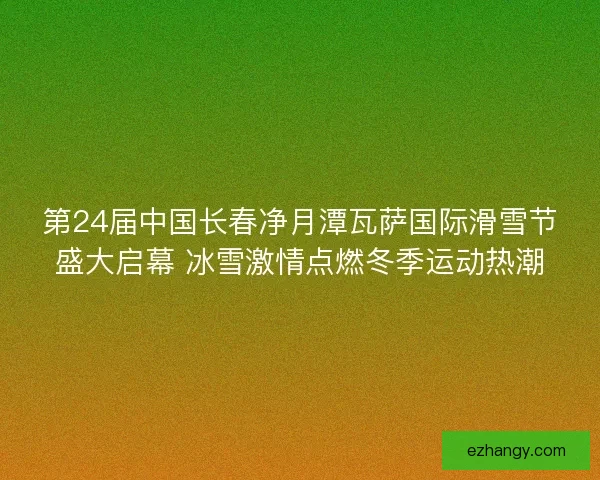 第24届中国长春净月潭瓦萨国际滑雪节盛大启幕 冰雪激情点燃冬季运动热潮
