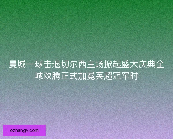 曼城一球击退切尔西主场掀起盛大庆典全城欢腾正式加冕英超冠军时