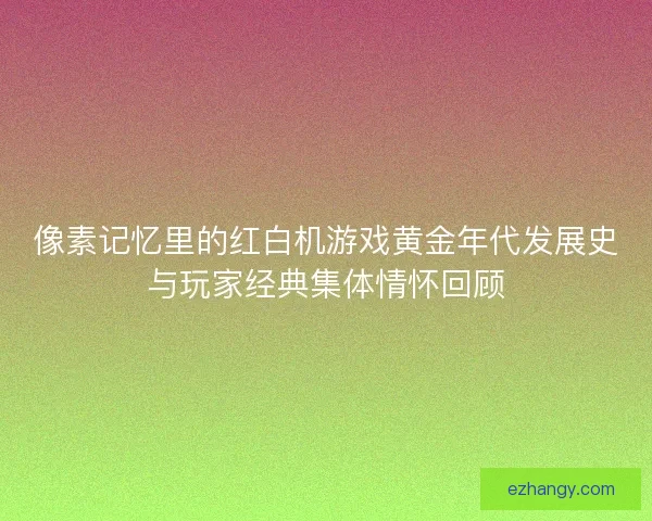 像素记忆里的红白机游戏黄金年代发展史与玩家经典集体情怀回顾