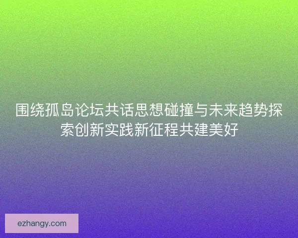 围绕孤岛论坛共话思想碰撞与未来趋势探索创新实践新征程共建美好