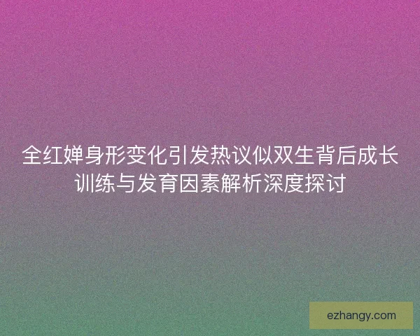 全红婵身形变化引发热议似双生背后成长训练与发育因素解析深度探讨